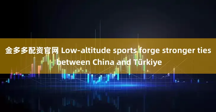 金多多配资官网 Low-altitude sports forge stronger ties between China and Türkiye