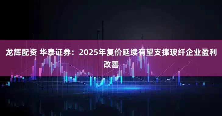 龙辉配资 华泰证券：2025年复价延续有望支撑玻纤企业盈利改善