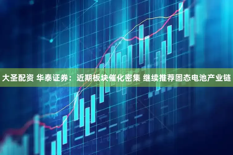 大圣配资 华泰证券：近期板块催化密集 继续推荐固态电池产业链