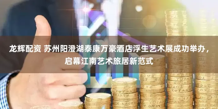 龙辉配资 苏州阳澄湖泰康万豪酒店浮生艺术展成功举办，启幕江南艺术旅居新范式