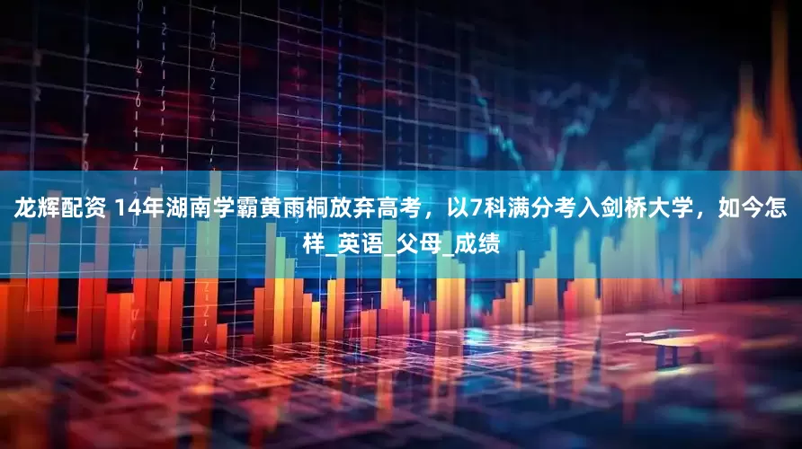 龙辉配资 14年湖南学霸黄雨桐放弃高考，以7科满分考入剑桥大学，如今怎样_英语_父母_成绩