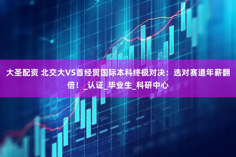大圣配资 北交大VS首经贸国际本科终极对决：选对赛道年薪翻倍！_认证_毕业生_科研中心