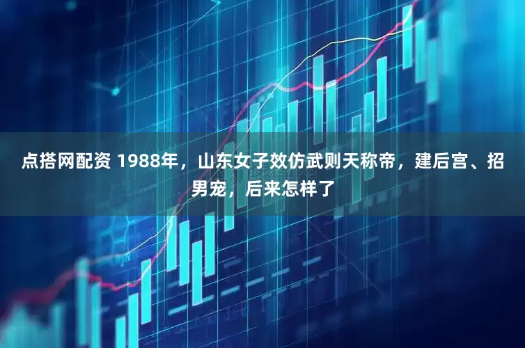点搭网配资 1988年，山东女子效仿武则天称帝，建后宫、招男宠，后来怎样了