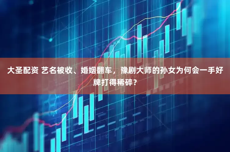大圣配资 艺名被收、婚姻翻车，豫剧大师的孙女为何会一手好牌打得稀碎？