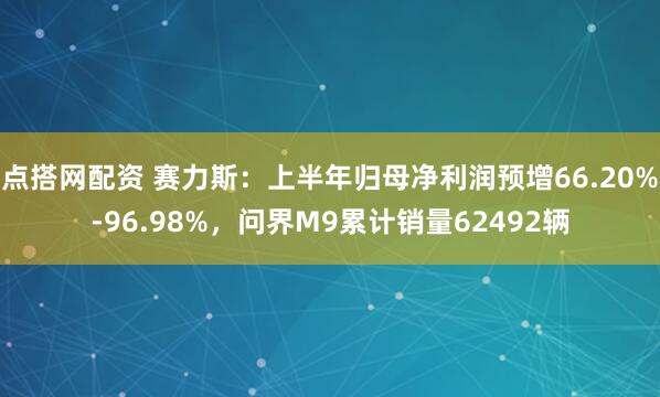 点搭网配资 赛力斯：上半年归母净利润预增66.20%-96.98%，问界M9累计销量62492辆