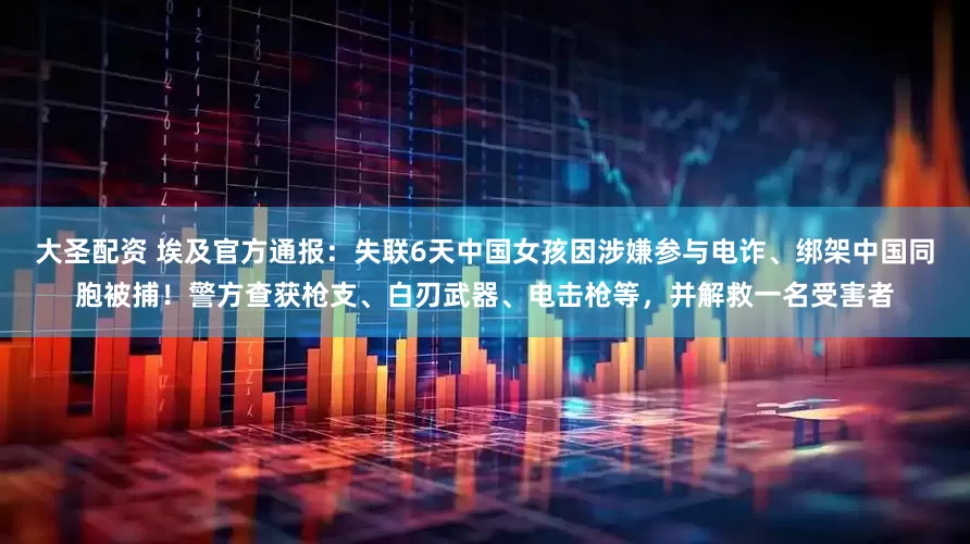大圣配资 埃及官方通报：失联6天中国女孩因涉嫌参与电诈、绑架中国同胞被捕！警方查获枪支、白刃武器、电击枪等，并解救一名受害者