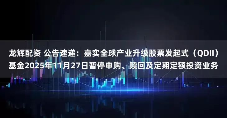 龙辉配资 公告速递：嘉实全球产业升级股票发起式（QDII）基金2025年11月27日暂停申购、赎回及定期定额投资业务