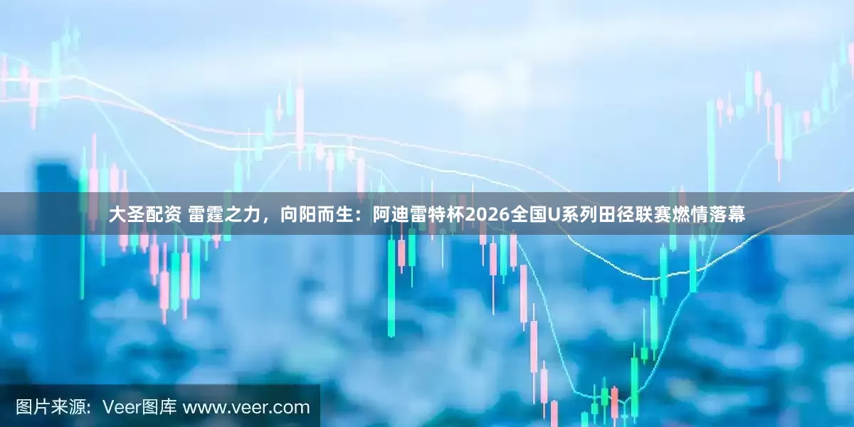 大圣配资 雷霆之力，向阳而生：阿迪雷特杯2026全国U系列田径联赛燃情落幕